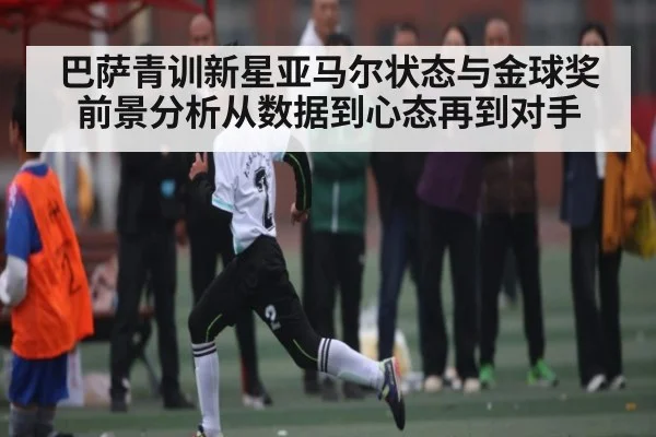 巴萨青训新星亚马尔状态与金球奖前景分析从数据到心态再到对手