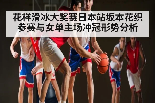 花样滑冰大奖赛日本站坂本花织参赛与女单主场冲冠形势分析