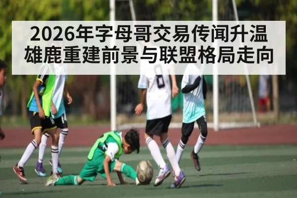 2026年字母哥交易传闻升温雄鹿重建前景与联盟格局走向