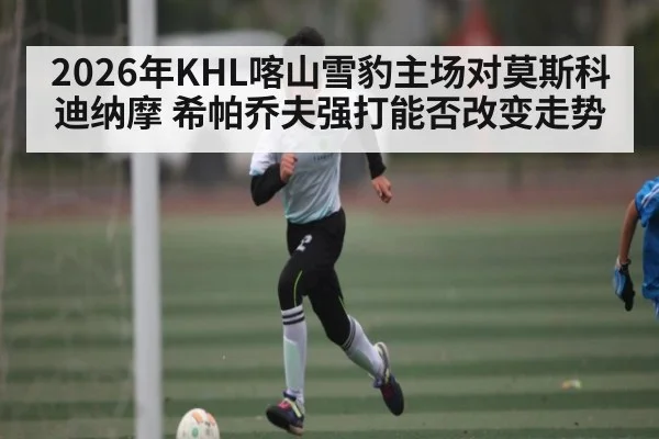2026年KHL喀山雪豹主场对莫斯科迪纳摩 希帕乔夫强打能否改变走势