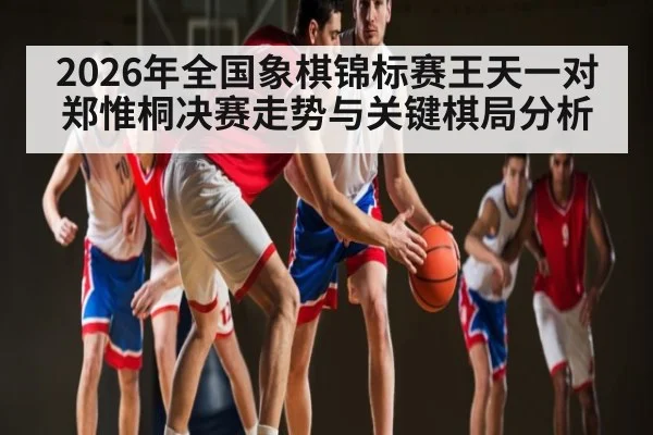 2026年全国象棋锦标赛王天一对郑惟桐决赛走势与关键棋局分析